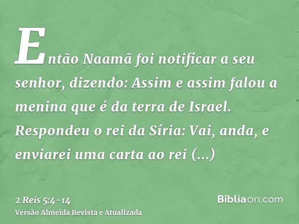 Então Naamã foi notificar a seu senhor, dizendo: Assim e assim falou a menina que é da terra de Israel.Respondeu o rei da Síria: Vai, anda, e enviarei uma carta