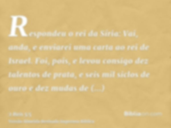 Respondeu o rei da Síria: Vai, anda, e enviarei uma carta ao rei de Israel. Foi, pois, e levou consigo dez talentos de prata, e seis mil siclos de ouro e dez mu