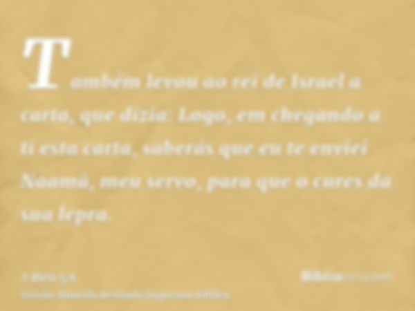 Também levou ao rei de Israel a carta, que dizia: Logo, em chegando a ti esta carta, saberás que eu te enviei Naamã, meu servo, para que o cures da sua lepra.