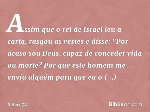 Assim que o rei de Israel leu a carta, rasgou as vestes e disse: "Por acaso sou Deus, capaz de conceder vida ou morte? Por que este homem me envia alguém para q