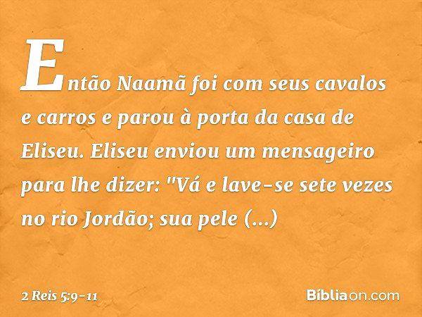 Então Naamã foi com seus cavalos e carros e parou à porta da casa de Eliseu. Eliseu enviou um mensageiro para lhe dizer: "Vá e lave-se sete vezes no rio Jordão;