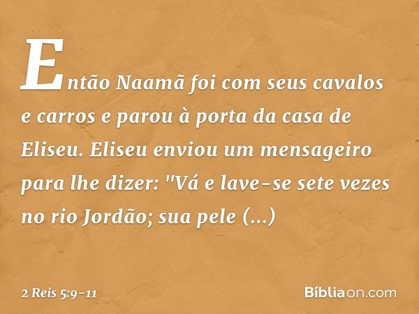 Então Naamã foi com seus cavalos e carros e parou à porta da casa de Eliseu. Eliseu enviou um mensageiro para lhe dizer: "Vá e lave-se sete vezes no rio Jordão;