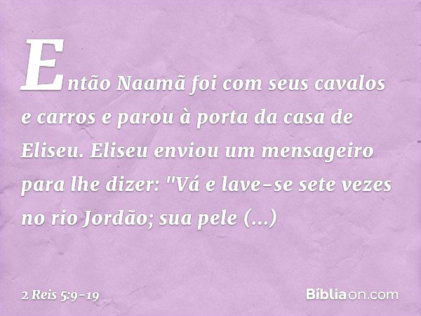 Então Naamã foi com seus cavalos e carros e parou à porta da casa de Eliseu. Eliseu enviou um mensageiro para lhe dizer: "Vá e lave-se sete vezes no rio Jordão;