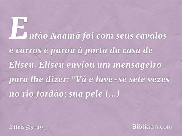 Então Naamã foi com seus cavalos e carros e parou à porta da casa de Eliseu. Eliseu enviou um mensageiro para lhe dizer: "Vá e lave-se sete vezes no rio Jordão;