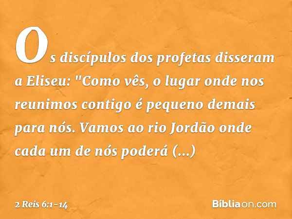 Os discípulos dos profetas disseram a Eliseu: "Como vês, o lugar onde nos reunimos contigo é pequeno demais para nós. Vamos ao rio Jordão onde cada um de nós po