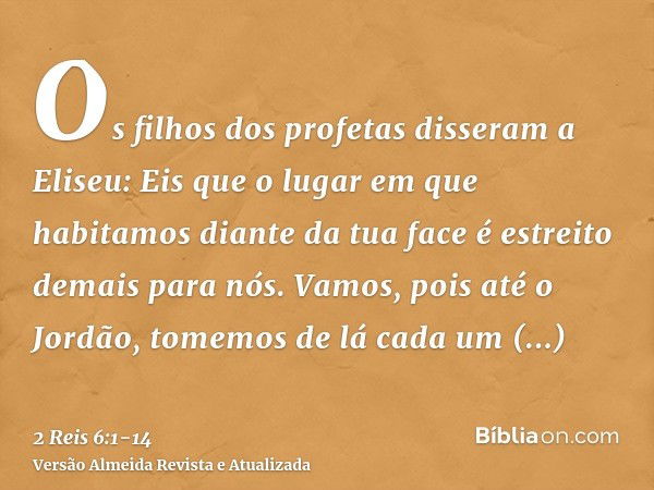 Os filhos dos profetas disseram a Eliseu: Eis que o lugar em que habitamos diante da tua face é estreito demais para nós.Vamos, pois até o Jordão, tomemos de lá