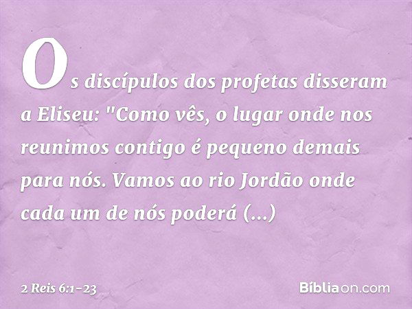 Os discípulos dos profetas disseram a Eliseu: "Como vês, o lugar onde nos reunimos contigo é pequeno demais para nós. Vamos ao rio Jordão onde cada um de nós po