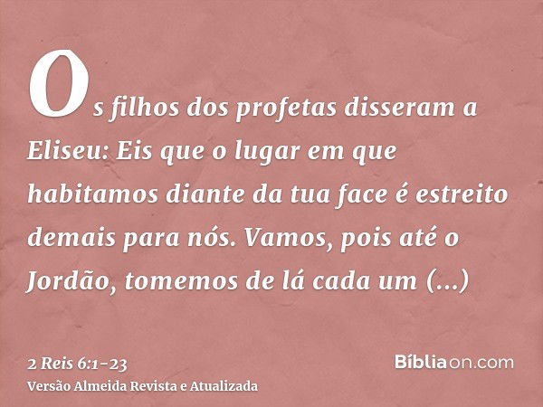 Os filhos dos profetas disseram a Eliseu: Eis que o lugar em que habitamos diante da tua face é estreito demais para nós.Vamos, pois até o Jordão, tomemos de lá