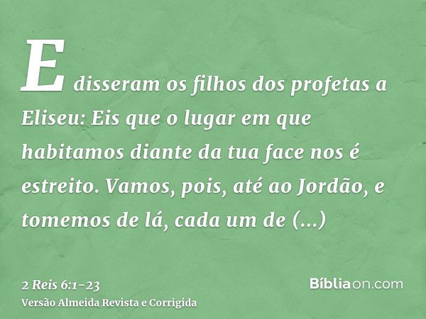 E disseram os filhos dos profetas a Eliseu: Eis que o lugar em que habitamos diante da tua face nos é estreito.Vamos, pois, até ao Jordão, e tomemos de lá, cada