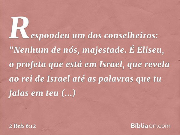 Respondeu um dos conselheiros: "Nenhum de nós, majestade. É Eliseu, o profeta que está em Israel, que revela ao rei de Israel até as palavras que tu falas em te