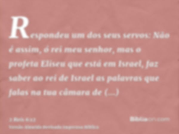 Respondeu um dos seus servos: Não é assim, ó rei meu senhor, mas o profeta Eliseu que está em Israel, faz saber ao rei de Israel as palavras que falas na tua câ