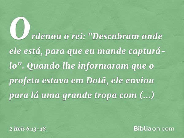 Ordenou o rei: "Descubram onde ele está, para que eu mande capturá-lo". Quando lhe informaram que o profeta estava em Dotã, ele enviou para lá uma grande tropa 