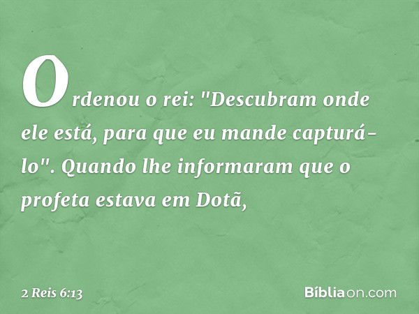 Ordenou o rei: "Descubram onde ele está, para que eu mande capturá-lo". Quando lhe informaram que o profeta estava em Dotã, -- 2 Reis 6:13