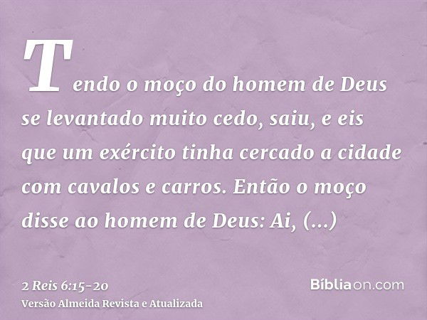 Tendo o moço do homem de Deus se levantado muito cedo, saiu, e eis que um exército tinha cercado a cidade com cavalos e carros. Então o moço disse ao homem de D