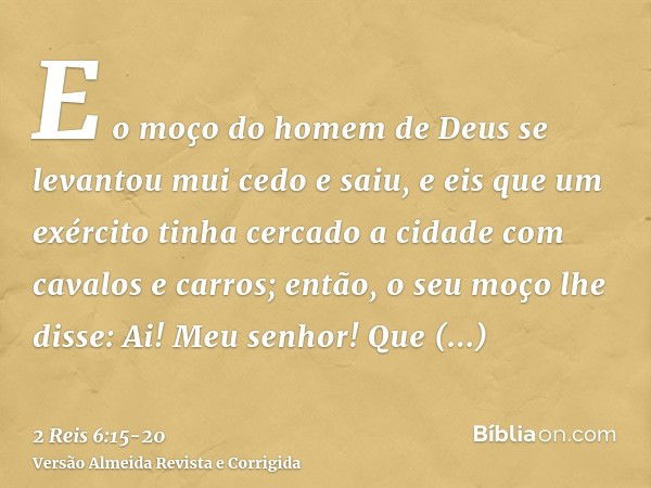 E o moço do homem de Deus se levantou mui cedo e saiu, e eis que um exército tinha cercado a cidade com cavalos e carros; então, o seu moço lhe disse: Ai! Meu s