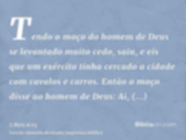 Tendo o moço do homem de Deus se levantado muito cedo, saiu, e eis que um exército tinha cercado a cidade com cavalos e carros. Então o moço disse ao homem de D