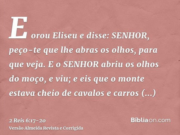 E orou Eliseu e disse: SENHOR, peço-te que lhe abras os olhos, para que veja. E o SENHOR abriu os olhos do moço, e viu; e eis que o monte estava cheio de cavalo