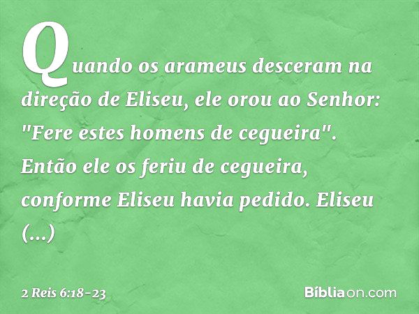 Quando os arameus desceram na direção de Eliseu, ele orou ao Senhor: "Fere estes homens de cegueira". Então ele os feriu de cegueira, conforme Eliseu havia pedi