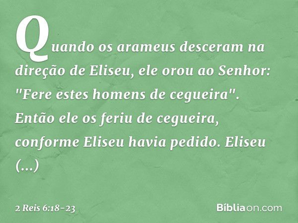 Quando os arameus desceram na direção de Eliseu, ele orou ao Senhor: "Fere estes homens de cegueira". Então ele os feriu de cegueira, conforme Eliseu havia pedi