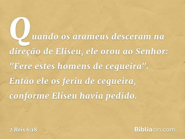 Quando os arameus desceram na direção de Eliseu, ele orou ao Senhor: "Fere estes homens de cegueira". Então ele os feriu de cegueira, conforme Eliseu havia pedi