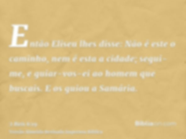 Então Eliseu lhes disse: Não é este o caminho, nem é esta a cidade; segui-me, e guiar-vos-ei ao homem que buscais. E os guiou a Samária.