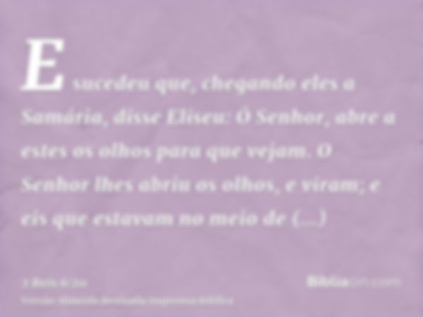 E sucedeu que, chegando eles a Samária, disse Eliseu: Ó Senhor, abre a estes os olhos para que vejam. O Senhor lhes abriu os olhos, e viram; e eis que estavam n