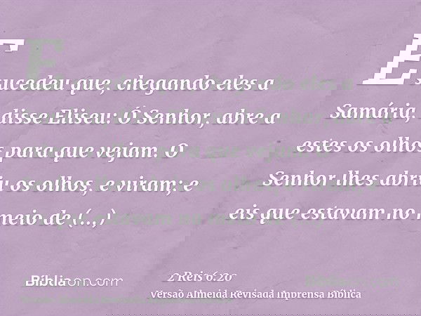 E sucedeu que, chegando eles a Samária, disse Eliseu: Ó Senhor, abre a estes os olhos para que vejam. O Senhor lhes abriu os olhos, e viram; e eis que estavam n