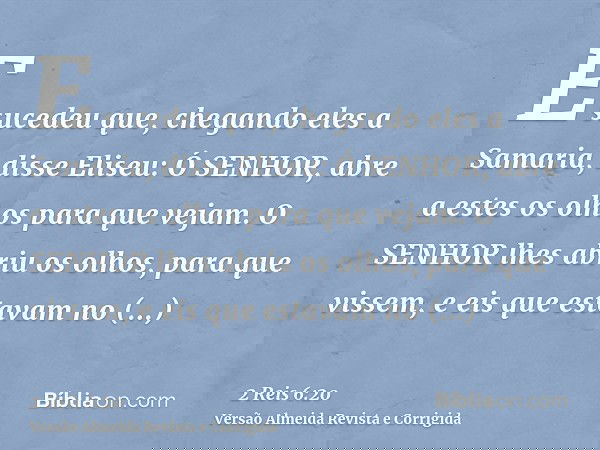 E sucedeu que, chegando eles a Samaria, disse Eliseu: Ó SENHOR, abre a estes os olhos para que vejam. O SENHOR lhes abriu os olhos, para que vissem, e eis que e
