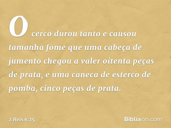 O cerco durou tanto e causou tamanha fome que uma cabeça de jumento chegou a valer oitenta peças de prata, e uma caneca de esterco de pomba, cinco peças de prat