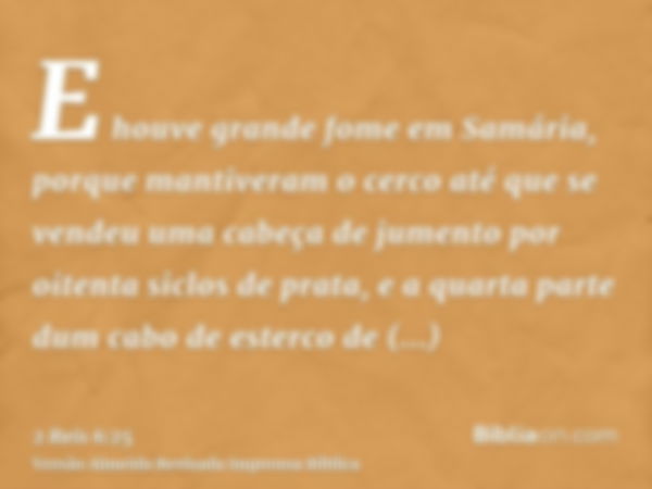 E houve grande fome em Samária, porque mantiveram o cerco até que se vendeu uma cabeça de jumento por oitenta siclos de prata, e a quarta parte dum cabo de este