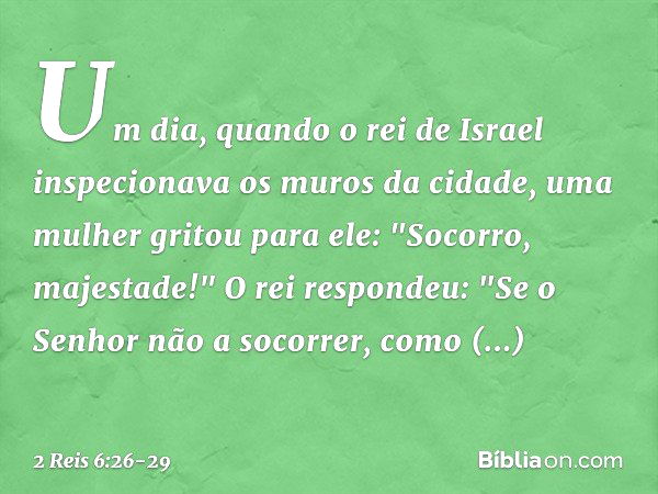 Um dia, quando o rei de Israel inspecionava os muros da cidade, uma mulher gritou para ele: "Socorro, majestade!" O rei respondeu: "Se o Senhor não a socorrer, 