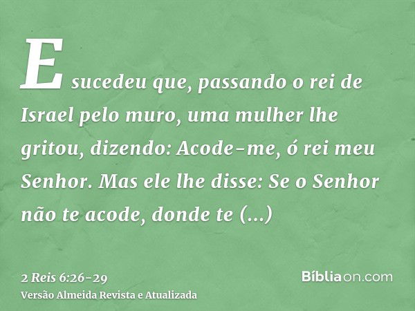 E sucedeu que, passando o rei de Israel pelo muro, uma mulher lhe gritou, dizendo: Acode-me, ó rei meu Senhor.Mas ele lhe disse: Se o Senhor não te acode, donde