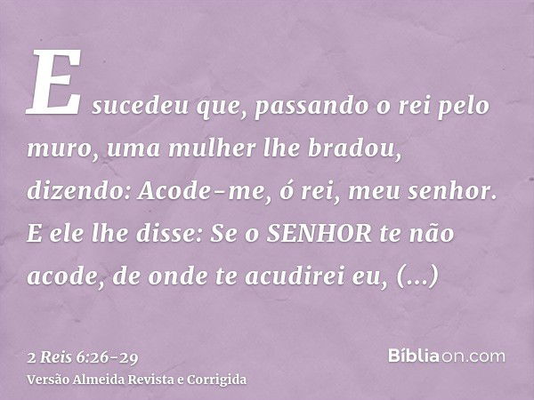 E sucedeu que, passando o rei pelo muro, uma mulher lhe bradou, dizendo: Acode-me, ó rei, meu senhor.E ele lhe disse: Se o SENHOR te não acode, de onde te acudi