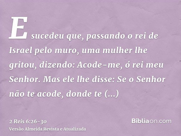 E sucedeu que, passando o rei de Israel pelo muro, uma mulher lhe gritou, dizendo: Acode-me, ó rei meu Senhor.Mas ele lhe disse: Se o Senhor não te acode, donde