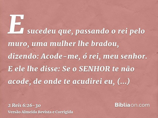 E sucedeu que, passando o rei pelo muro, uma mulher lhe bradou, dizendo: Acode-me, ó rei, meu senhor.E ele lhe disse: Se o SENHOR te não acode, de onde te acudi