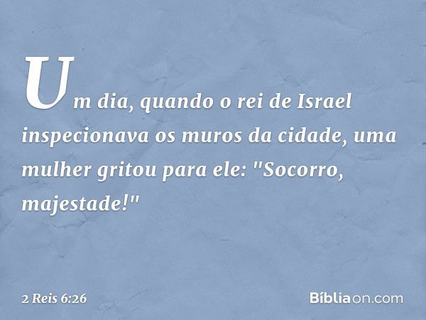 Um dia, quando o rei de Israel inspecionava os muros da cidade, uma mulher gritou para ele: "Socorro, majestade!" -- 2 Reis 6:26