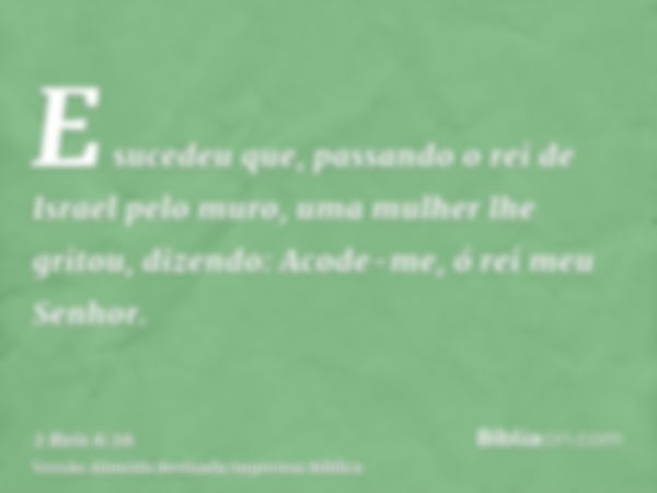 E sucedeu que, passando o rei de Israel pelo muro, uma mulher lhe gritou, dizendo: Acode-me, ó rei meu Senhor.