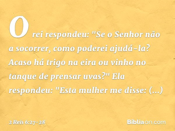 O rei respondeu: "Se o Senhor não a socorrer, como poderei ajudá-la? Acaso há trigo na eira ou vinho no tanque de prensar uvas?"
Ela respondeu: "Esta mulher me 