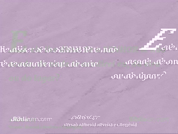 E ele lhe disse: Se o SENHOR te não acode, de onde te acudirei eu, da eira ou do lagar?