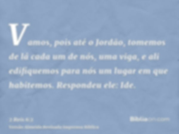 Vamos, pois até o Jordão, tomemos de lá cada um de nós, uma viga, e ali edifiquemos para nós um lugar em que habitemos. Respondeu ele: Ide.