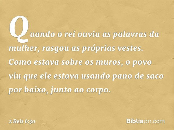 Quando o rei ouviu as palavras da mulher, rasgou as próprias vestes. Como estava sobre os muros, o povo viu que ele estava usando pano de saco por baixo, junto 