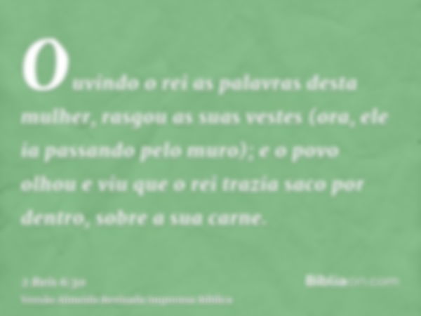 Ouvindo o rei as palavras desta mulher, rasgou as suas vestes (ora, ele ia passando pelo muro); e o povo olhou e viu que o rei trazia saco por dentro, sobre a s