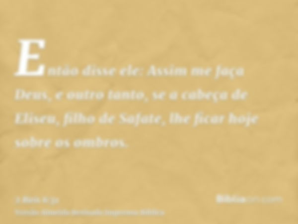 Então disse ele: Assim me faça Deus, e outro tanto, se a cabeça de Eliseu, filho de Safate, lhe ficar hoje sobre os ombros.