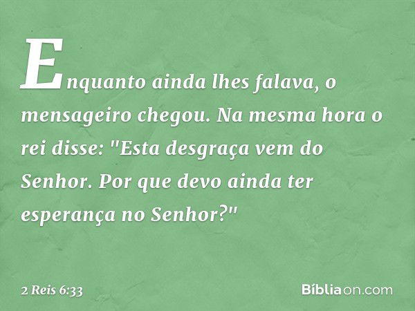 Enquanto ainda lhes falava, o mensageiro chegou. Na mesma hora o rei disse: "Esta desgraça vem do Senhor. Por que devo ainda ter esperança no ­Senhor?" -- 2 Rei