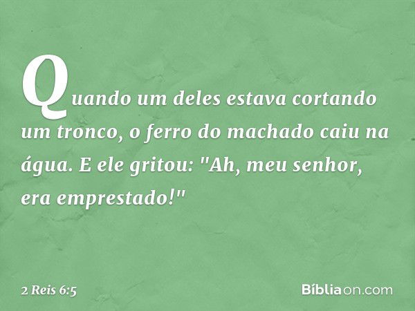 Quando um deles estava cortando um tronco, o ferro do machado caiu na água. E ele gritou: "Ah, meu senhor, era emprestado!" -- 2 Reis 6:5