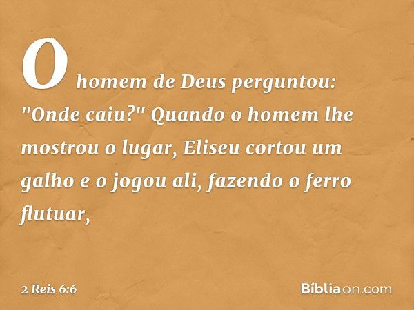 O homem de Deus perguntou: "Onde caiu?" Quando o homem lhe mostrou o lugar, Eliseu cortou um galho e o jogou ali, fazendo o ferro flutuar, -- 2 Reis 6:6