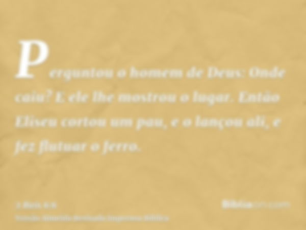 Perguntou o homem de Deus: Onde caiu? E ele lhe mostrou o lugar. Então Eliseu cortou um pau, e o lançou ali, e fez flutuar o ferro.