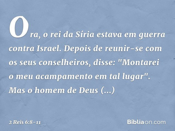 Ora, o rei da Síria estava em guerra contra Israel. Depois de reunir-se com os seus conselheiros, disse: "Montarei o meu acampamento em tal lugar". Mas o homem 