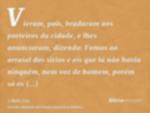 Vieram, pois, bradaram aos porteiros da cidade, e lhes anunciaram, dizendo: Fomos ao arraial dos sírios e eis que lá não havia ninguém, nem voz de homem, porém 