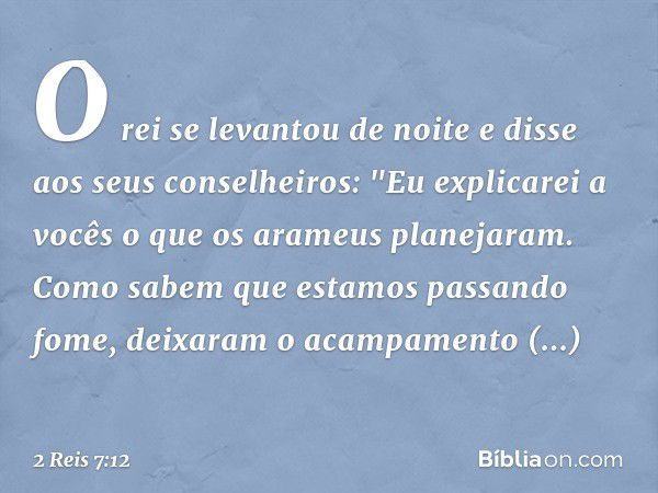 O rei se levantou de noite e disse aos seus conselheiros: "Eu explicarei a vocês o que os arameus planejaram. Como sabem que estamos passando fome, deixaram o a